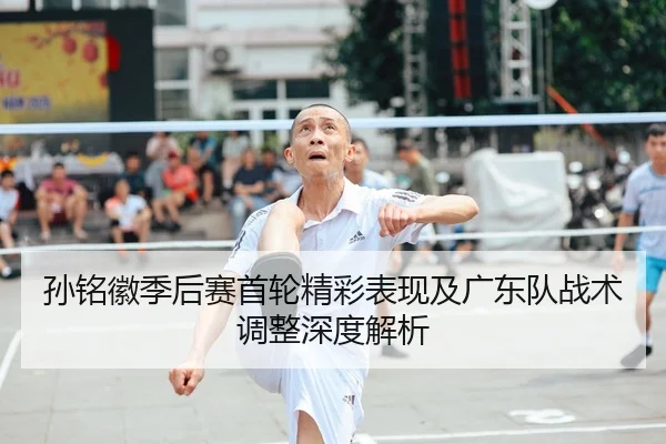 孙铭徽季后赛首轮精彩表现及广东队战术调整深度解析