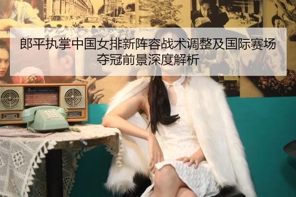 郎平执掌中国女排新阵容战术调整及国际赛场夺冠前景深度解析